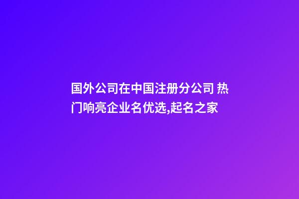 国外公司在中国注册分公司 热门响亮企业名优选,起名之家-第1张-公司起名-玄机派